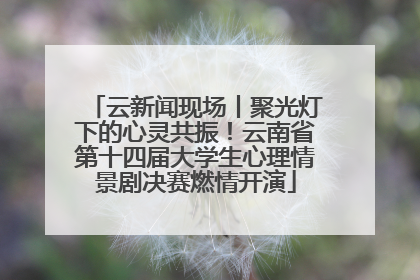 云新闻现场丨聚光灯下的心灵共振！云南省第十四届大学生心理情景剧决赛燃情开演