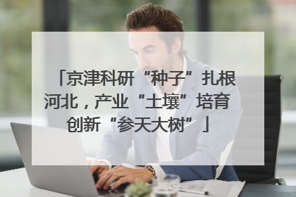 京津科研“种子”扎根河北，产业“土壤”培育创新“参天大树”