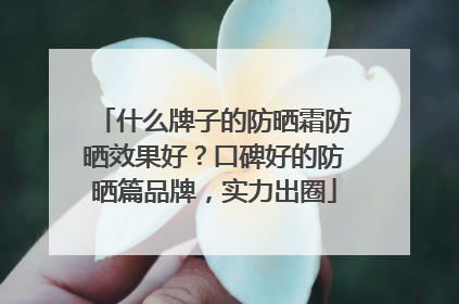 什么牌子的防晒霜防晒效果好？口碑好的防晒篇品牌，实力出圈