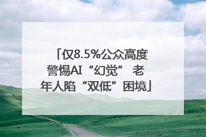 仅8.5%公众高度警惕AI“幻觉” 老年人陷“双低”困境