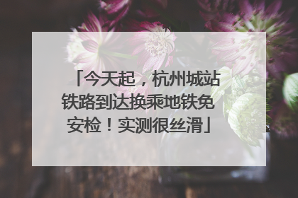 今天起，杭州城站铁路到达换乘地铁免安检！实测很丝滑