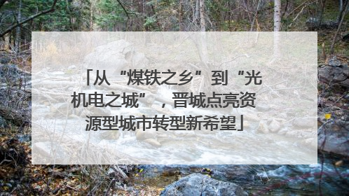 从“煤铁之乡”到“光机电之城”，晋城点亮资源型城市转型新希望