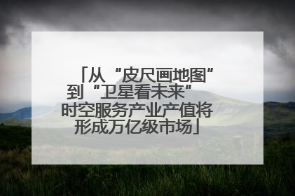 从“皮尺画地图”到“卫星看未来” 时空服务产业产值将形成万亿级市场