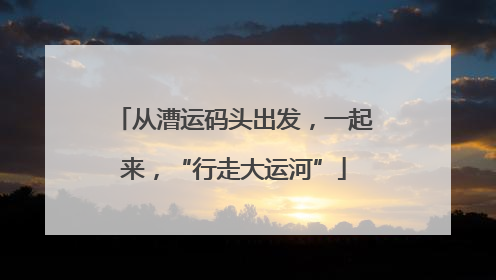 从漕运码头出发，一起来，“行走大运河”