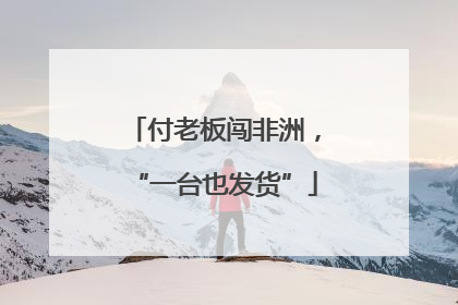 付老板闯非洲，“一台也发货”