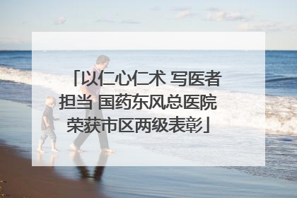 以仁心仁术 写医者担当 国药东风总医院荣获市区两级表彰