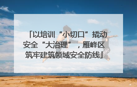 以培训“小切口”撬动安全“大治理”，雁峰区筑牢建筑领域安全防线