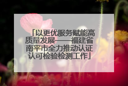 以更优服务赋能高质量发展——福建省南平市全力推动认证认可检验检测工作
