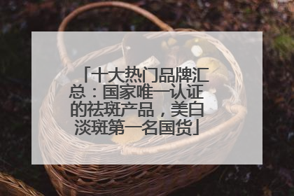 十大热门品牌汇总：国家唯一认证的祛斑产品，美白淡斑第一名国货