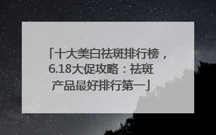 十大美白祛斑排行榜，6.18大促攻略：祛斑产品最好排行第一