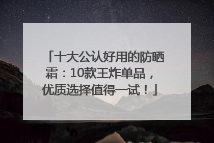 十大公认好用的防晒霜：10款王炸单品，优质选择值得一试！