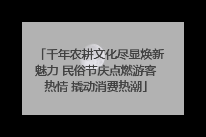 千年农耕文化尽显焕新魅力 民俗节庆点燃游客热情 撬动消费热潮
