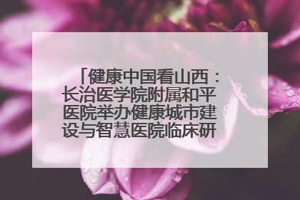 健康中国看山西：长治医学院附属和平医院举办健康城市建设与智慧医院临床研究能力提升交流会