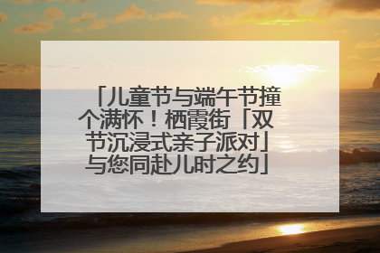 儿童节与端午节撞个满怀！栖霞街「双节沉浸式亲子派对」与您同赴儿时之约