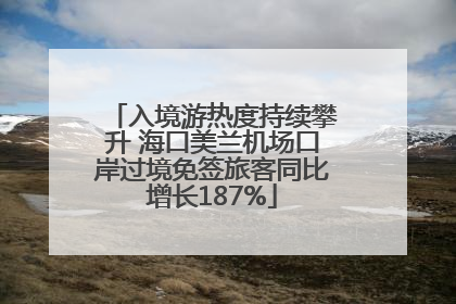 入境游热度持续攀升 海口美兰机场口岸过境免签旅客同比增长187%