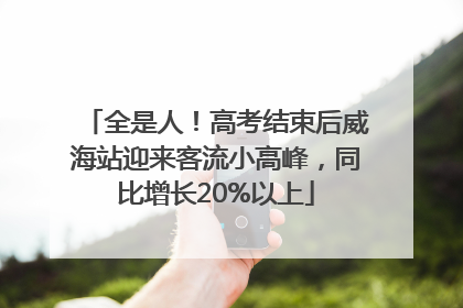 全是人！高考结束后威海站迎来客流小高峰，同比增长20%以上