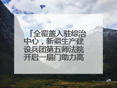 全覆盖入驻综治中心，新疆生产建设兵团第五师法院开启一扇门助力高速讨薪获赞