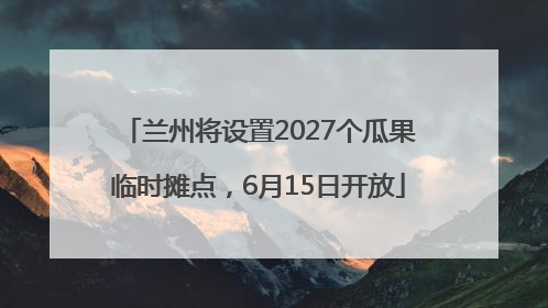 兰州将设置2027个瓜果临时摊点，6月15日开放