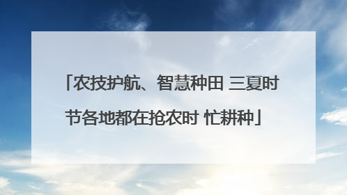 农技护航、智慧种田 三夏时节各地都在抢农时 忙耕种