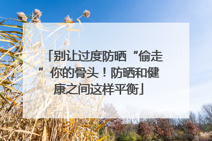 别让过度防晒“偷走”你的骨头！防晒和健康之间这样平衡