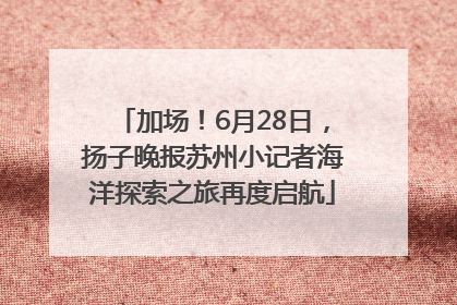 加场！6月28日，扬子晚报苏州小记者海洋探索之旅再度启航