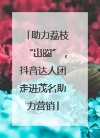 助力荔枝“出圈”，抖音达人团走进茂名助力营销