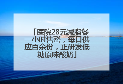 医院28元减脂餐一小时售罄，每日供应百余份，正研发低糖原味酸奶