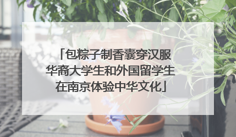 包粽子制香囊穿汉服 华裔大学生和外国留学生在南京体验中华文化