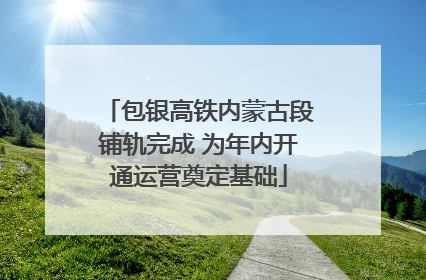 包银高铁内蒙古段铺轨完成 为年内开通运营奠定基础