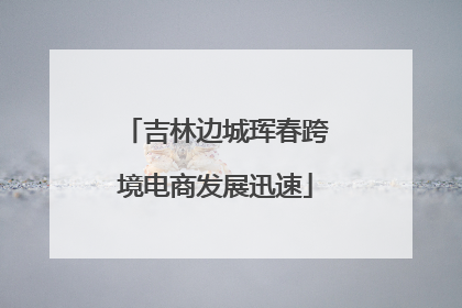 吉林边城珲春跨境电商发展迅速