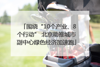 围绕“10个产业、8个行动” 北京助推城市副中心绿色经济加速跑