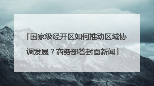 国家级经开区如何推动区域协调发展？商务部答封面新闻