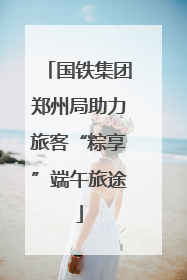 国铁集团郑州局助力旅客“粽享”端午旅途