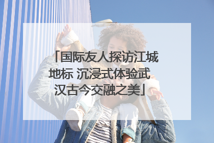 国际友人探访江城地标 沉浸式体验武汉古今交融之美