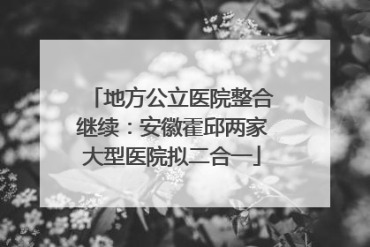 地方公立医院整合继续：安徽霍邱两家大型医院拟二合一