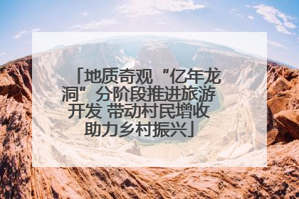 地质奇观“亿年龙洞”分阶段推进旅游开发 带动村民增收助力乡村振兴