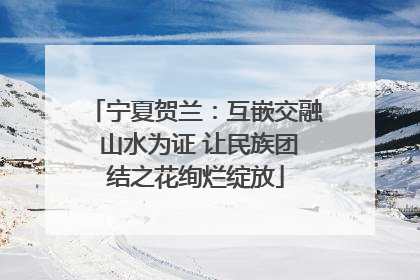 宁夏贺兰：互嵌交融 山水为证 让民族团结之花绚烂绽放