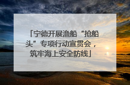 宁德开展渔船“抢船头”专项行动宣贯会，筑牢海上安全防线