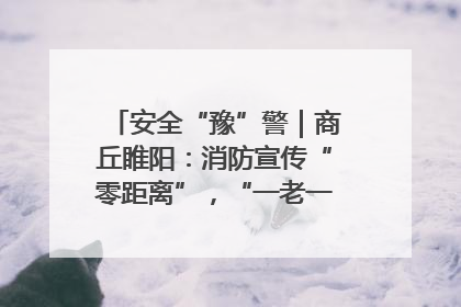 安全“豫”警｜商丘睢阳：消防宣传“零距离”，“一老一小”同守护
