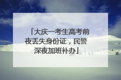大庆一考生高考前夜丢失身份证，民警深夜加班补办