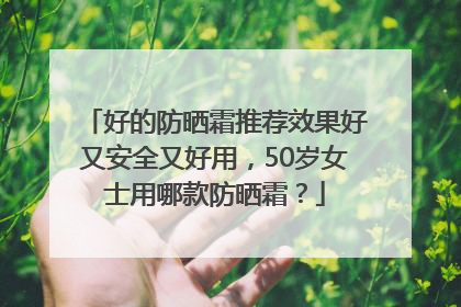好的防晒霜推荐效果好又安全又好用，50岁女士用哪款防晒霜？