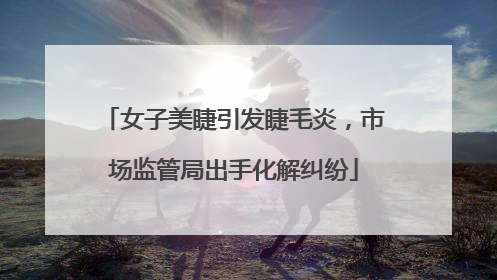 女子美睫引发睫毛炎，市场监管局出手化解纠纷