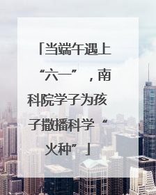 当端午遇上“六一”，南科院学子为孩子撒播科学“火种”