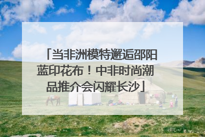 当非洲模特邂逅邵阳蓝印花布！中非时尚潮品推介会闪耀长沙