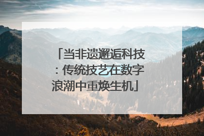 当非遗邂逅科技：传统技艺在数字浪潮中重焕生机