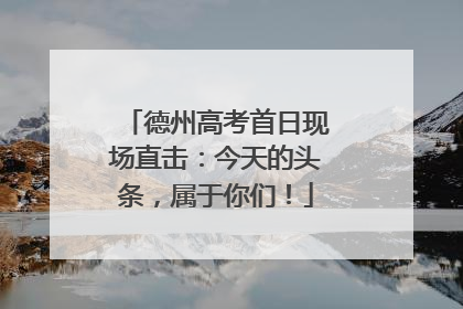 德州高考首日现场直击：今天的头条，属于你们！