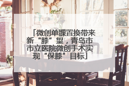 微创单髁置换带来新“膝”望，青岛市市立医院微创手术实现“保膝”目标