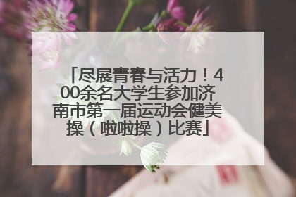 尽展青春与活力！400余名大学生参加济南市第一届运动会健美操（啦啦操）比赛