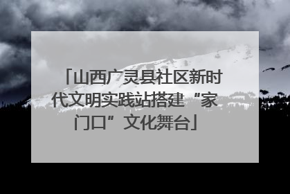 山西广灵县社区新时代文明实践站搭建“家门口”文化舞台