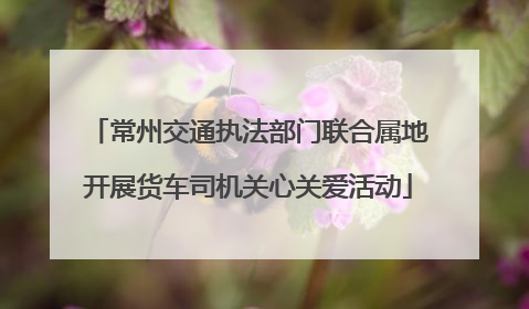 常州交通执法部门联合属地开展货车司机关心关爱活动